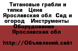 Титановые грабли и тяпки › Цена ­ 600-1200 - Ярославская обл. Сад и огород » Инструменты. Оборудование   . Ярославская обл.